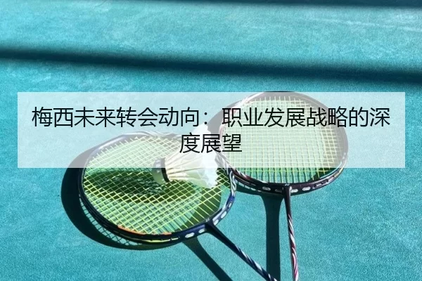 梅西未来转会动向：职业发展战略的深度展望
