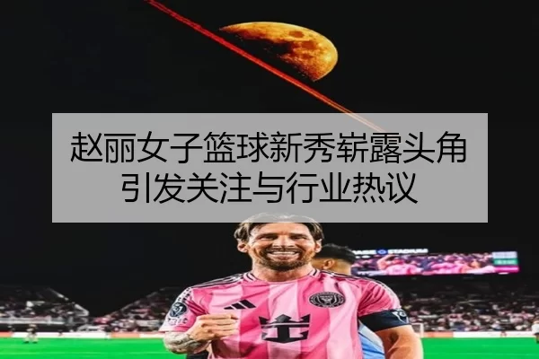 赵丽女子篮球新秀崭露头角 引发关注与行业热议